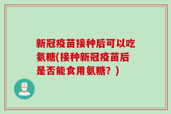 新冠疫苗接种后可以吃氨糖(接种新冠疫苗后是否能食用氨糖?) 新冠疫苗接种后可以吃氨糖(接种新冠疫苗后是否能食用氨糖?)