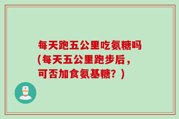每天跑五公里吃氨糖吗(每天五公里跑步后，可否加食氨基糖？)