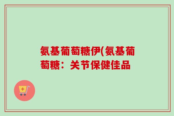 氨基葡萄糖伊(氨基葡萄糖：关节保健佳品