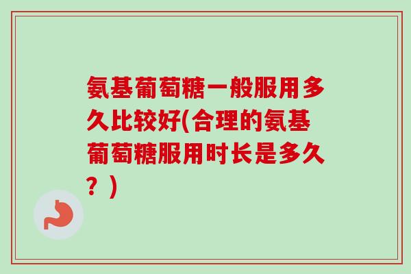 氨基葡萄糖一般服用多久比较好(合理的氨基葡萄糖服用时长是多久？)