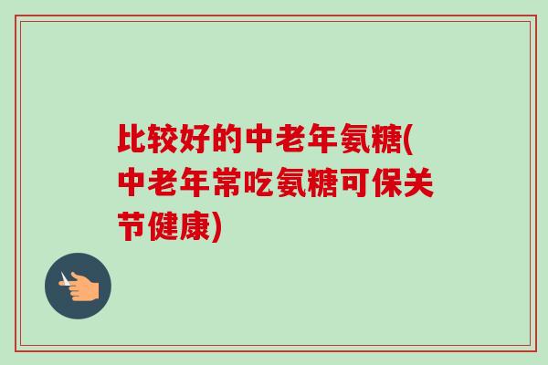 比较好的中老年氨糖(中老年常吃氨糖可保关节健康)