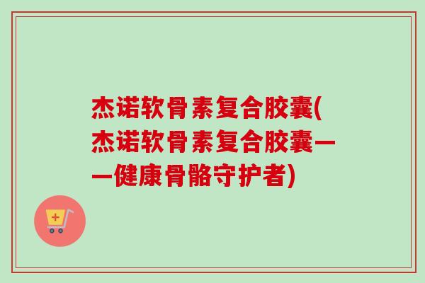 杰诺软骨素复合胶囊(杰诺软骨素复合胶囊——健康骨骼守护者)