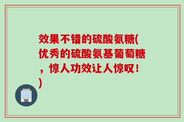 效果不错的硫酸氨糖(优秀的硫酸氨基葡萄糖，惊人功效让人惊叹！)