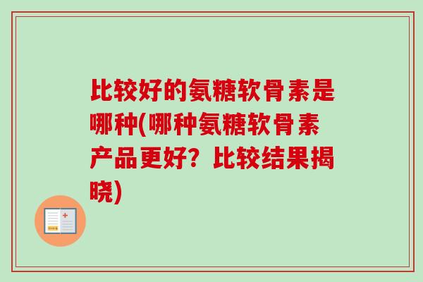 比较好的氨糖软骨素是哪种(哪种氨糖软骨素产品更好？比较结果揭晓)