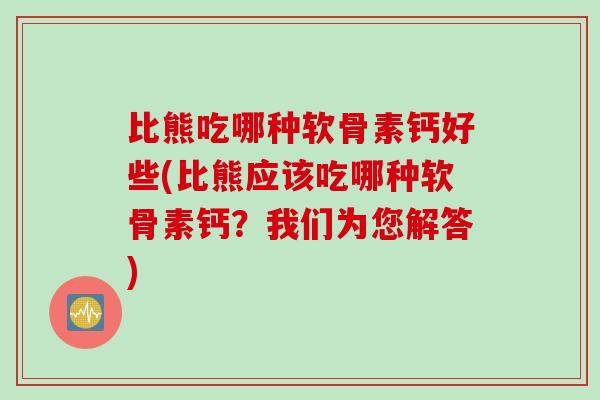 比熊吃哪种软骨素钙好些(比熊应该吃哪种软骨素钙？我们为您解答)