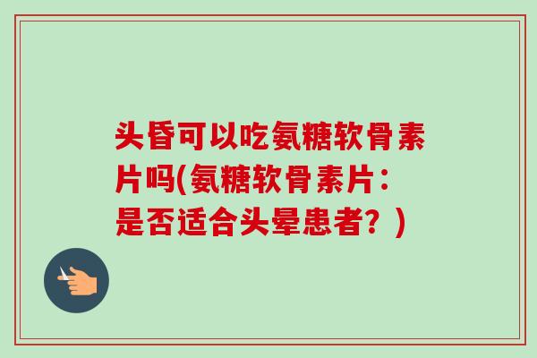 头昏可以吃氨糖软骨素片吗(氨糖软骨素片：是否适合头晕患者？)