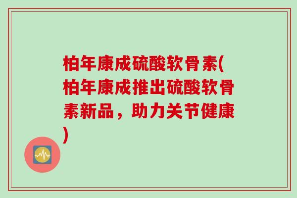 柏年康成硫酸软骨素(柏年康成推出硫酸软骨素新品，助力关节健康)