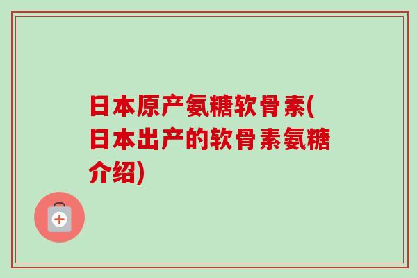 日本原产氨糖软骨素(日本出产的软骨素氨糖介绍)