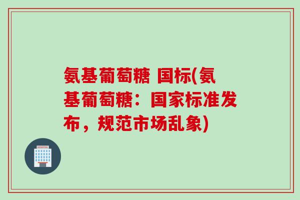 氨基葡萄糖 国标(氨基葡萄糖：国家标准发布，规范市场乱象)