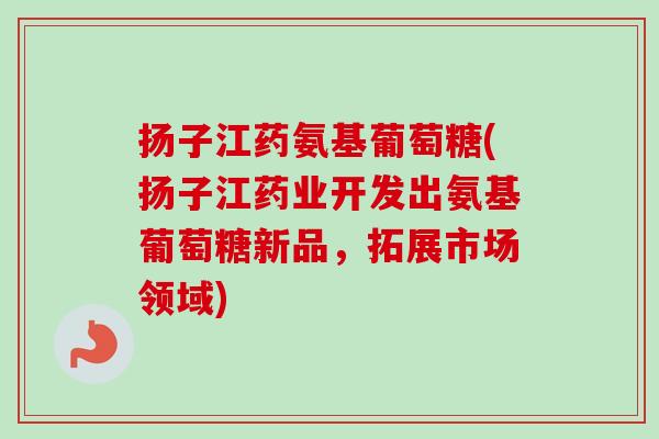 扬子江药氨基葡萄糖(扬子江药业开发出氨基葡萄糖新品，拓展市场领域)