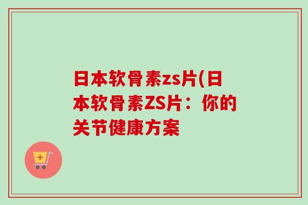 日本软骨素zs片(日本软骨素ZS片：你的关节健康方案