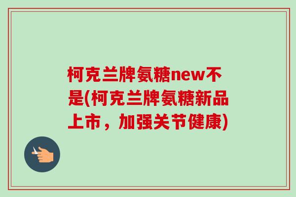 柯克兰牌氨糖new不是(柯克兰牌氨糖新品上市，加强关节健康)