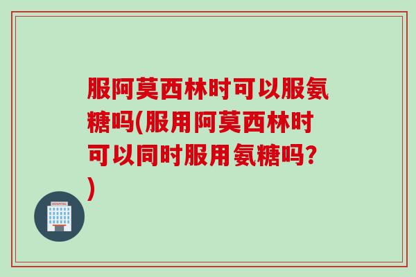 服阿莫西林时可以服氨糖吗(服用阿莫西林时可以同时服用氨糖吗？)