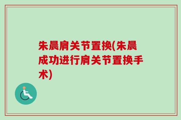 朱晨肩关节置换(朱晨成功进行肩关节置换手术)