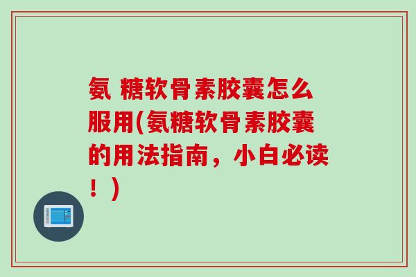 氨 糖软骨素胶囊怎么服用(氨糖软骨素胶囊的用法指南，小白必读！)