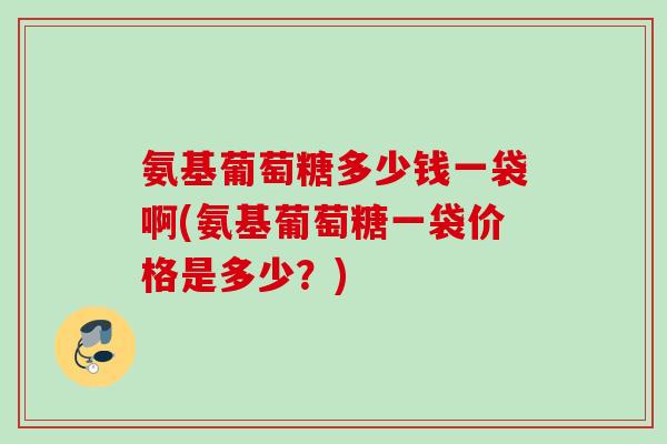 氨基葡萄糖多少钱一袋啊(氨基葡萄糖一袋价格是多少？)