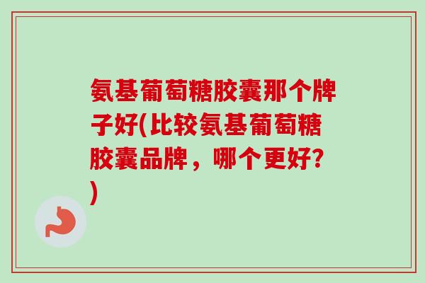 氨基葡萄糖胶囊那个牌子好(比较氨基葡萄糖胶囊品牌，哪个更好？)
