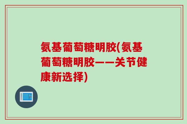 氨基葡萄糖明胶(氨基葡萄糖明胶——关节健康新选择) 氨基葡萄糖明胶(氨基葡萄糖明胶——关节健康新选择)