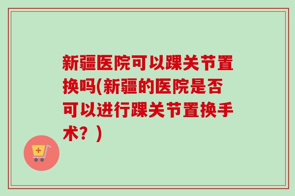 新疆医院可以踝关节置换吗(新疆的医院是否可以进行踝关节置换手术？)