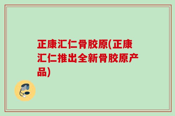 正康汇仁骨胶原(正康汇仁推出全新骨胶原产品)