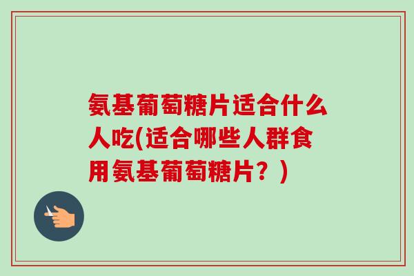 氨基葡萄糖片适合什么人吃(适合哪些人群食用氨基葡萄糖片？)