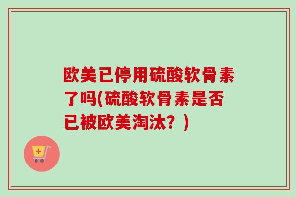 欧美已停用硫酸软骨素了吗(硫酸软骨素是否已被欧美淘汰?) 欧美已停用硫酸软骨素了吗(硫酸软骨素是否已被欧美淘汰?)