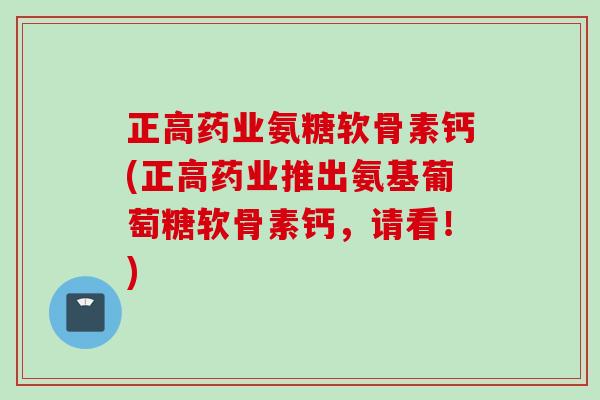 正高药业氨糖软骨素钙(正高药业推出氨基葡萄糖软骨素钙，请看！)