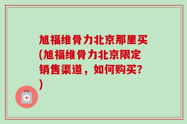 旭福维骨力北京那里买(旭福维骨力北京限定销售渠道，如何购买？)
