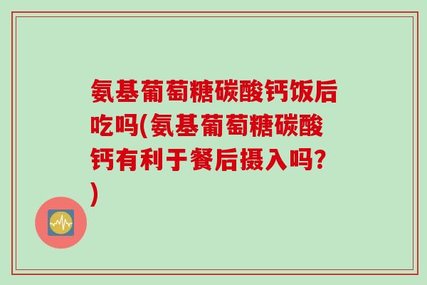 氨基葡萄糖碳酸钙饭后吃吗(氨基葡萄糖碳酸钙有利于餐后摄入吗？)