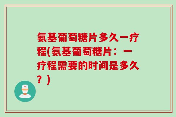 氨基葡萄糖片多久一疗程(氨基葡萄糖片：一疗程需要的时间是多久？)