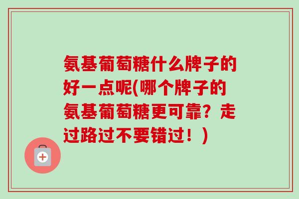 氨基葡萄糖什么牌子的好一点呢(哪个牌子的氨基葡萄糖更可靠？走过路过不要错过！)