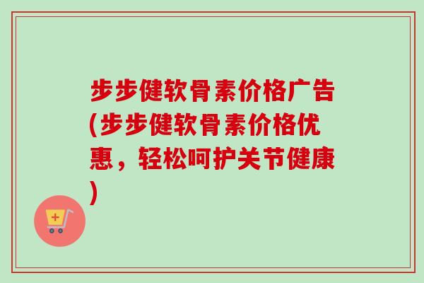 步步健软骨素价格广告(步步健软骨素价格优惠，轻松呵护关节健康)