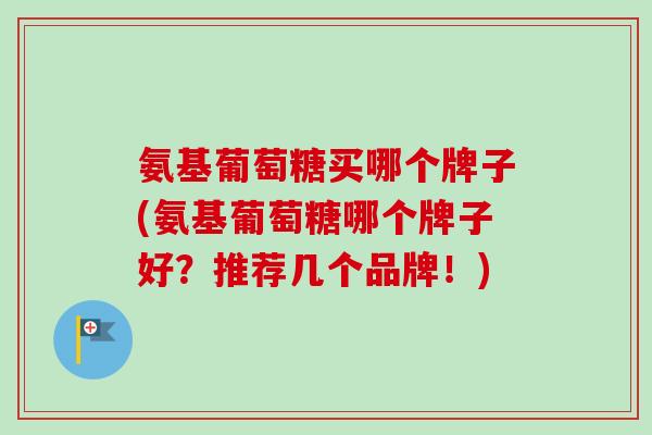 氨基葡萄糖买哪个牌子(氨基葡萄糖哪个牌子好？推荐几个品牌！)