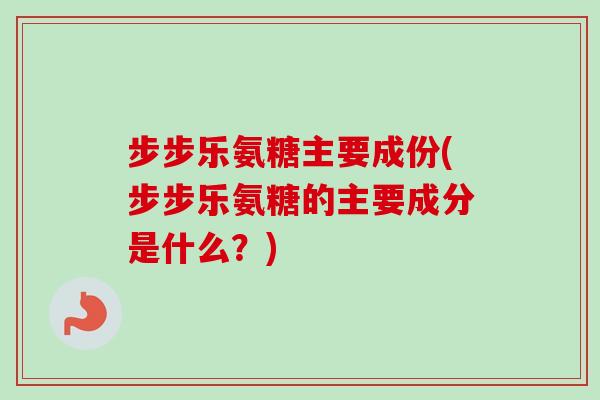 步步乐氨糖主要成份(步步乐氨糖的主要成分是什么？)
