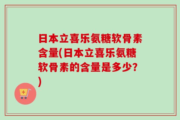 日本立喜乐氨糖软骨素含量(日本立喜乐氨糖软骨素的含量是多少？)