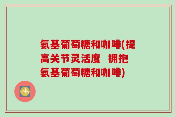 氨基葡萄糖和咖啡(提高关节灵活度  拥抱氨基葡萄糖和咖啡)