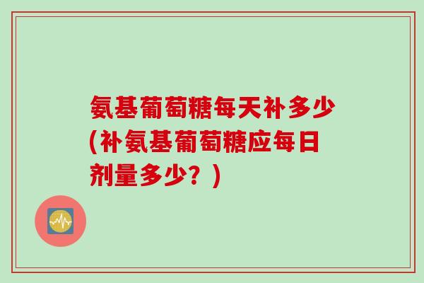 氨基葡萄糖每天补多少(补氨基葡萄糖应每日剂量多少？)