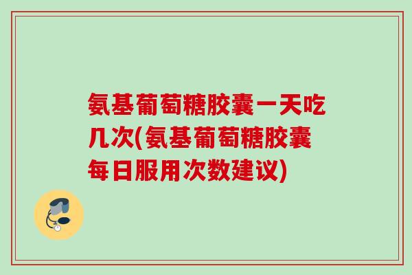 氨基葡萄糖胶囊一天吃几次(氨基葡萄糖胶囊每日服用次数建议)