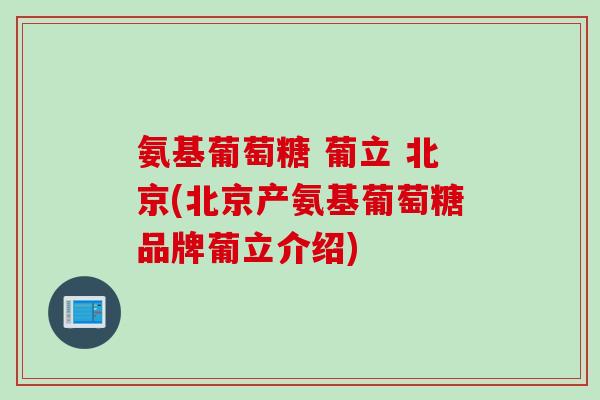 氨基葡萄糖 葡立 北京(北京产氨基葡萄糖品牌葡立介绍)