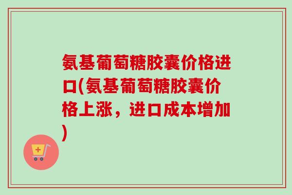 氨基葡萄糖胶囊价格进口(氨基葡萄糖胶囊价格上涨，进口成本增加)