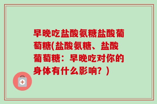 早晚吃盐酸氨糖盐酸葡萄糖(盐酸氨糖、盐酸葡萄糖：早晚吃对你的身体有什么影响？)