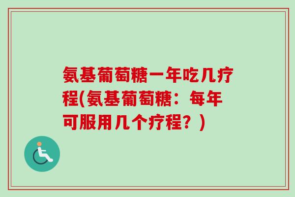 氨基葡萄糖一年吃几疗程(氨基葡萄糖：每年可服用几个疗程？)
