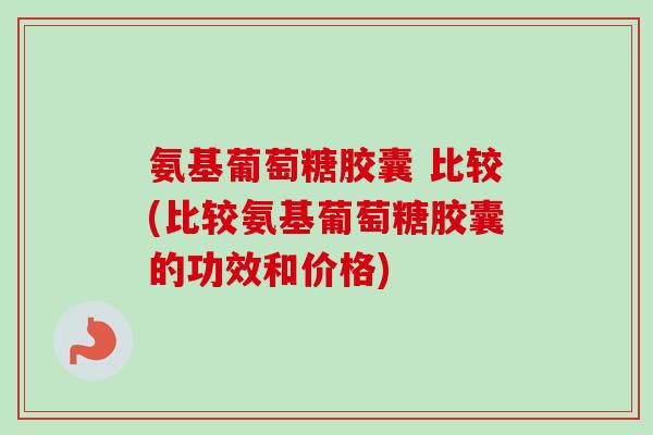 氨基葡萄糖胶囊 比较(比较氨基葡萄糖胶囊的功效和价格)
