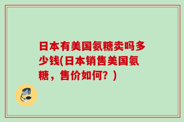 日本有美国氨糖卖吗多少钱(日本销售美国氨糖，售价如何？)