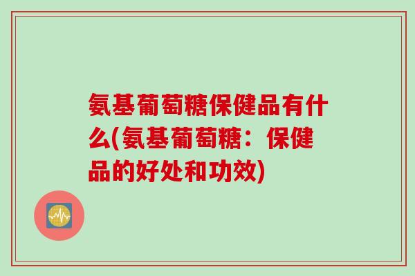 氨基葡萄糖保健品有什么(氨基葡萄糖：保健品的好处和功效)