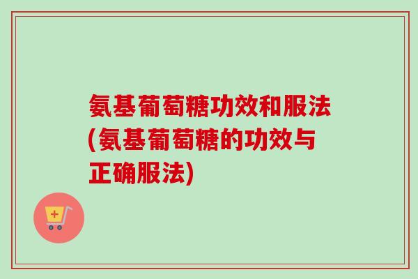 氨基葡萄糖功效和服法(氨基葡萄糖的功效与正确服法)
