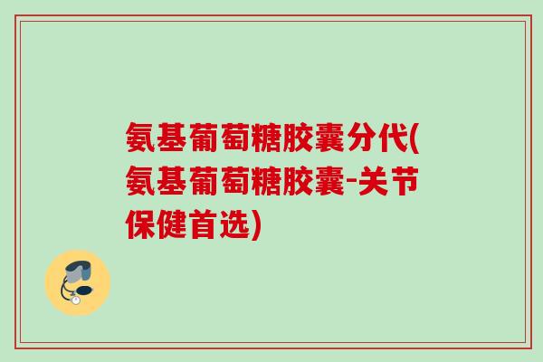 氨基葡萄糖胶囊分代(氨基葡萄糖胶囊-关节保健首选)