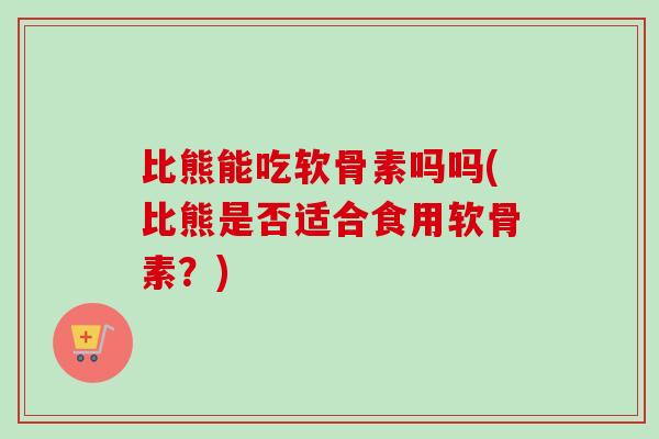 比熊能吃软骨素吗吗(比熊是否适合食用软骨素？)