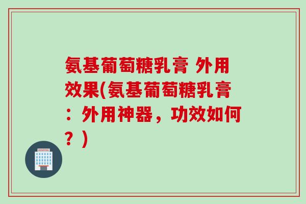 氨基葡萄糖乳膏 外用效果(氨基葡萄糖乳膏：外用神器，功效如何？)