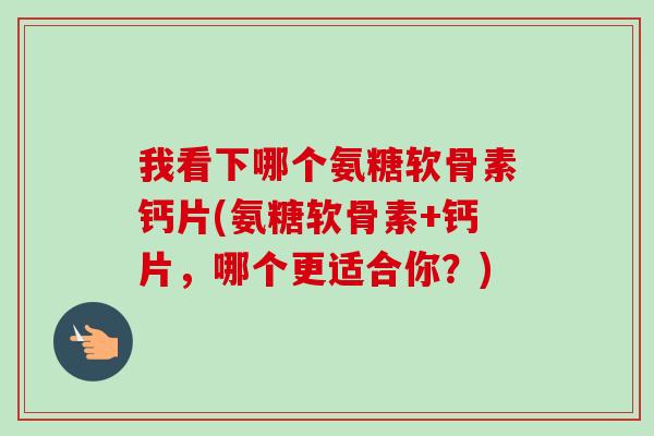 我看下哪个氨糖软骨素钙片(氨糖软骨素+钙片，哪个更适合你？)